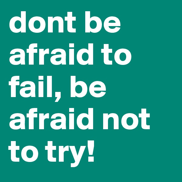 dont be afraid to fail, be afraid not to try!