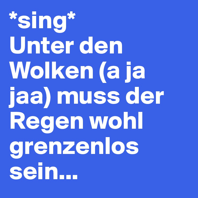 *sing*
Unter den Wolken (a ja jaa) muss der Regen wohl grenzenlos sein...