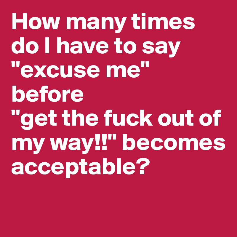 How many times do I have to say "excuse me" 
before
"get the fuck out of my way!!" becomes acceptable?
