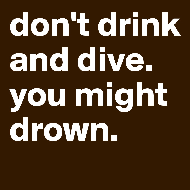 don't drink and dive. you might drown.