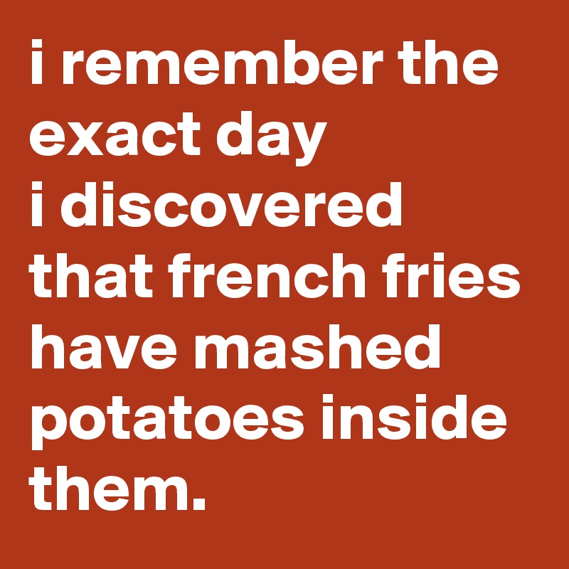 i remember the exact day 
i discovered that french fries have mashed potatoes inside them.