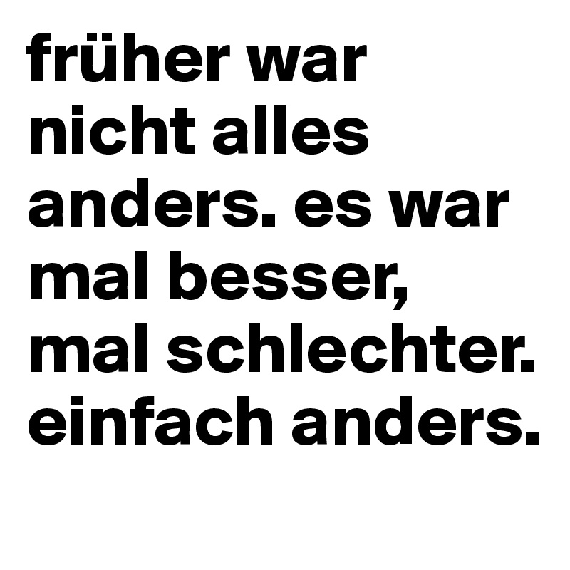 früher war nicht alles anders. es war mal besser, mal schlechter. einfach anders.