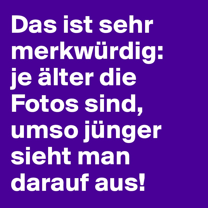 Das ist sehr merkwürdig: 
je älter die Fotos sind, umso jünger sieht man darauf aus!