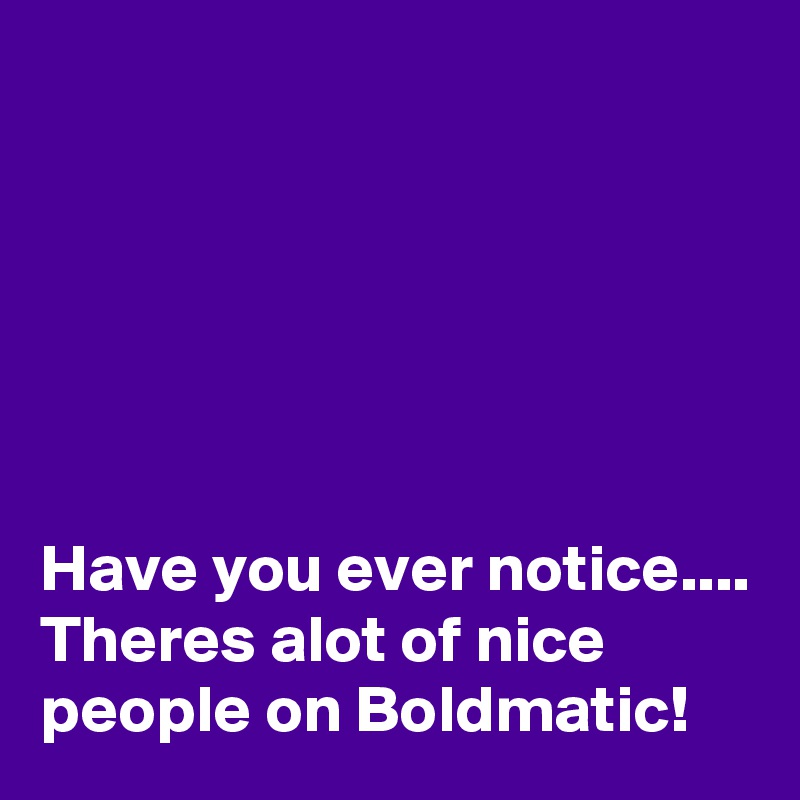 






Have you ever notice.... Theres alot of nice people on Boldmatic!