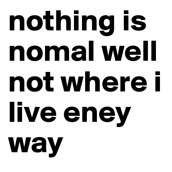 nothing is nomal well not where i live eney way
