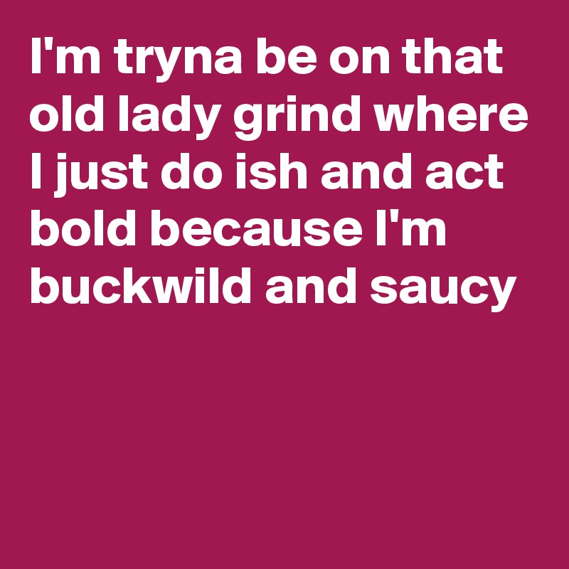 I'm tryna be on that old lady grind where I just do ish and act bold because I'm buckwild and saucy


 