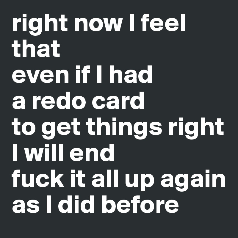 right now I feel that
even if I had 
a redo card
to get things right
I will end 
fuck it all up again as I did before