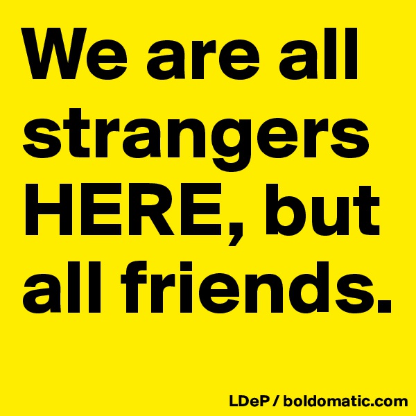 We are all strangers HERE, but all friends. 