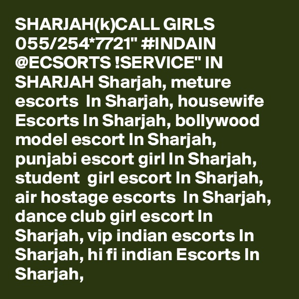 SHARJAH(k)CALL GIRLS 055/254*7721" #INDAIN @ECSORTS !SERVICE" IN SHARJAH Sharjah, meture escorts  In Sharjah, housewife Escorts In Sharjah, bollywood model escort In Sharjah, punjabi escort girl In Sharjah,  student  girl escort In Sharjah, air hostage escorts  In Sharjah, dance club girl escort In Sharjah, vip indian escorts In Sharjah, hi fi indian Escorts In Sharjah, 
