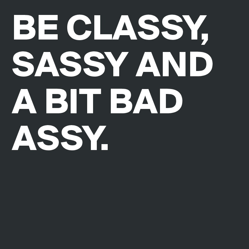 BE CLASSY, SASSY AND A BIT BAD ASSY.

