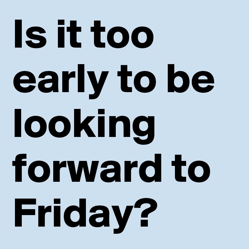 Is it too early to be looking forward to Friday?