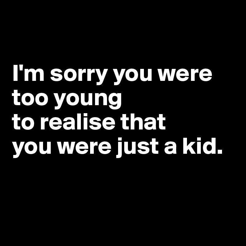 

I'm sorry you were too young 
to realise that
you were just a kid.


