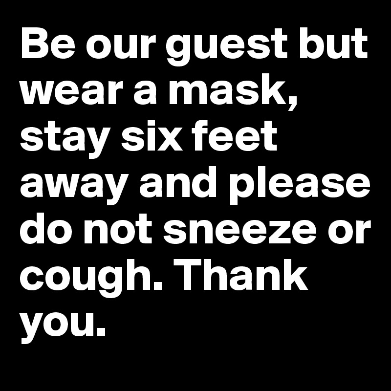 Be our guest but wear a mask, stay six feet away and please do not sneeze or cough. Thank you.