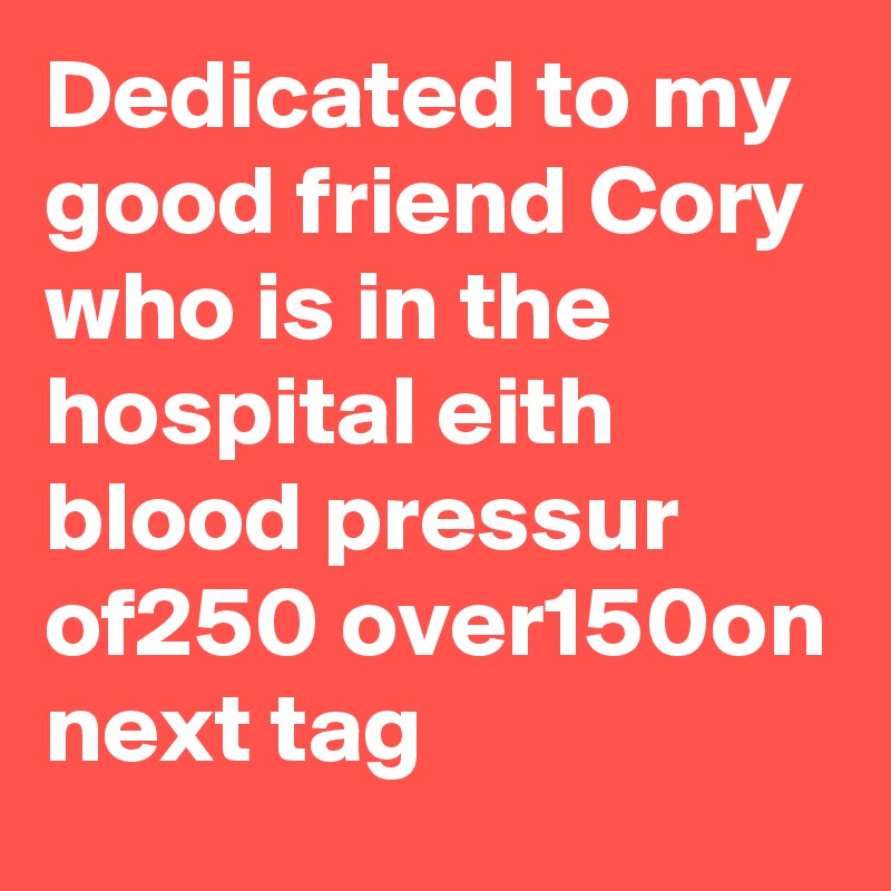 Dedicated to my good friend Cory who is in the hospital eith blood pressur of250 over150on next tag