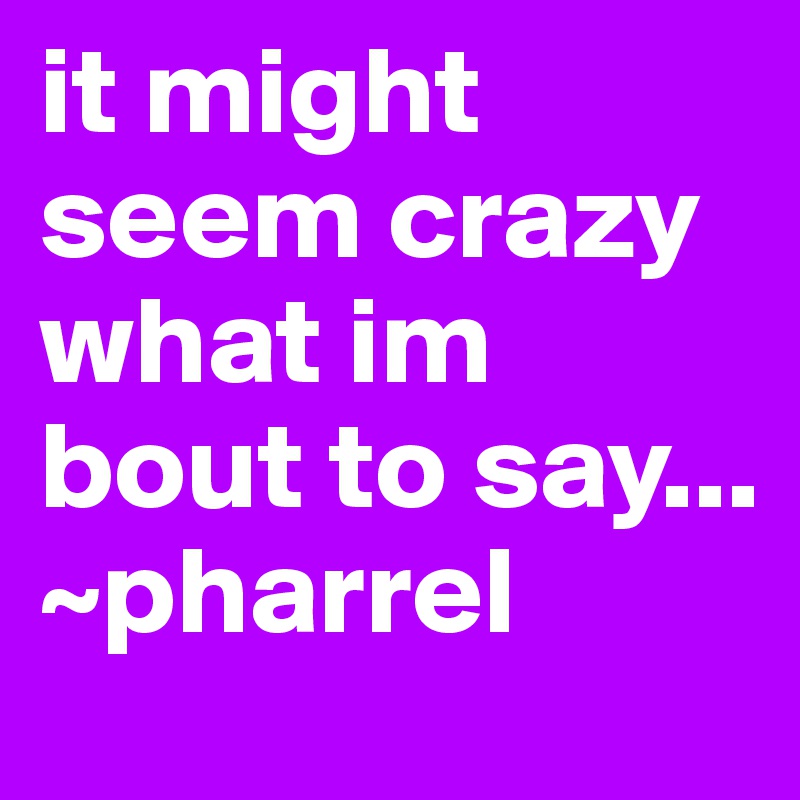 it might seem crazy what im bout to say...   ~pharrel