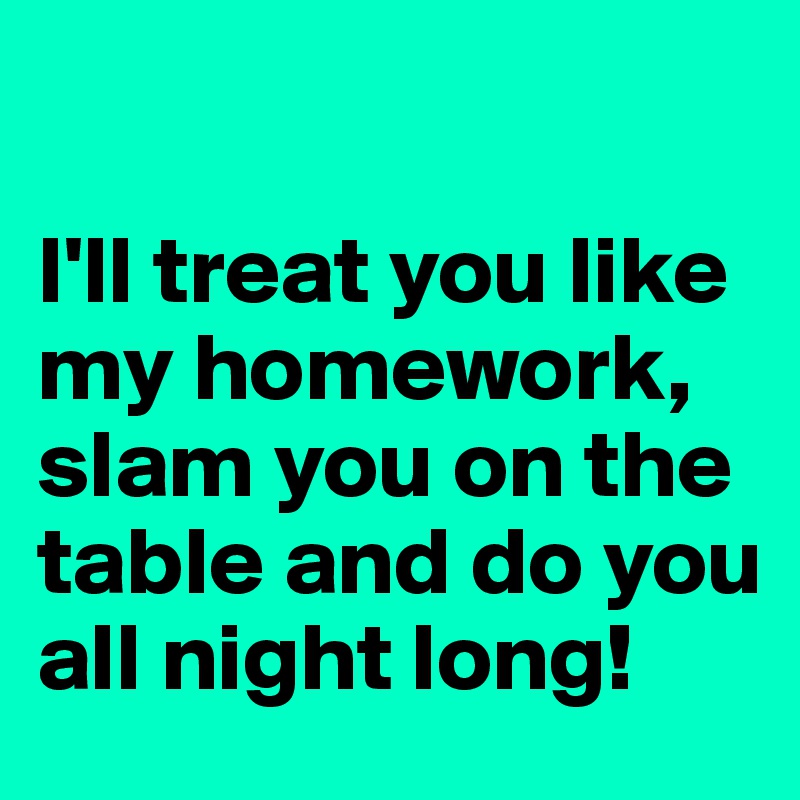 

I'll treat you like my homework, slam you on the table and do you all night long!