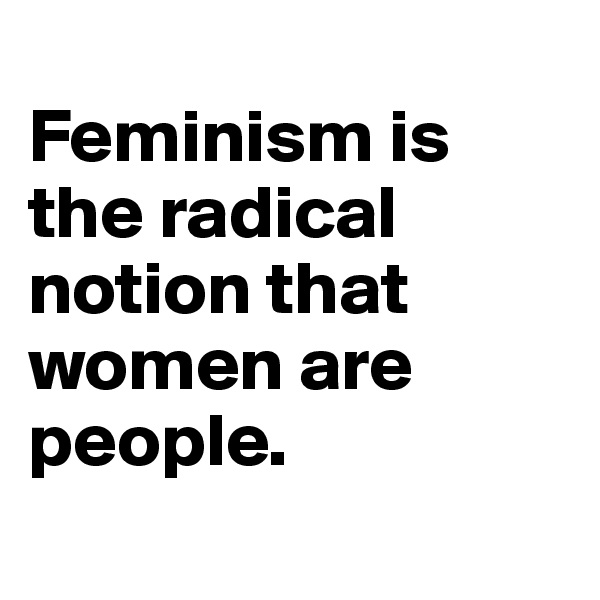 
Feminism is the radical notion that women are people. 
