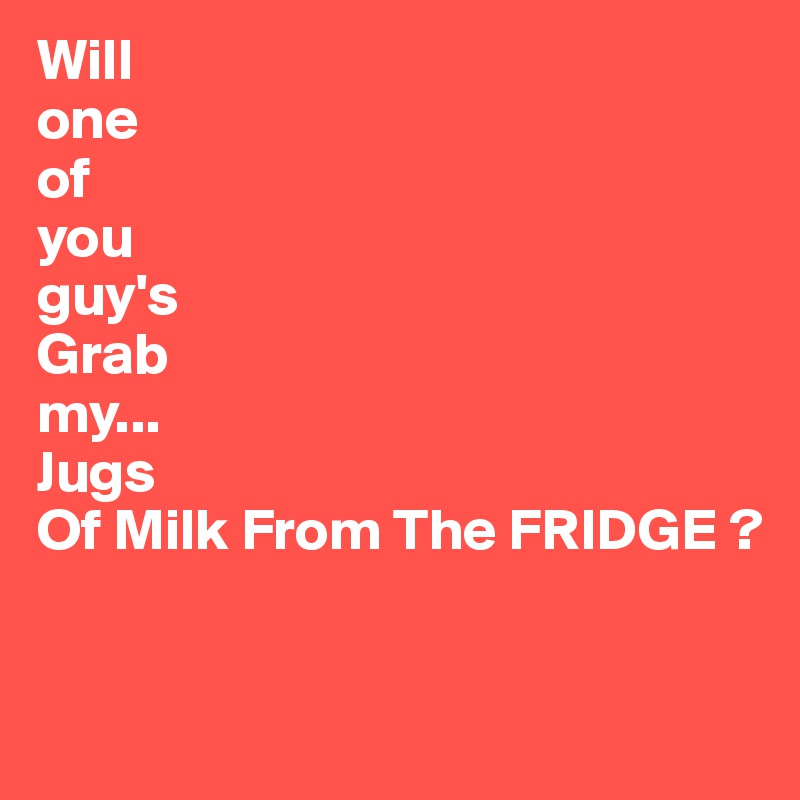 Will 
one
of
you
guy's
Grab
my...
Jugs
Of Milk From The FRIDGE ?

 
