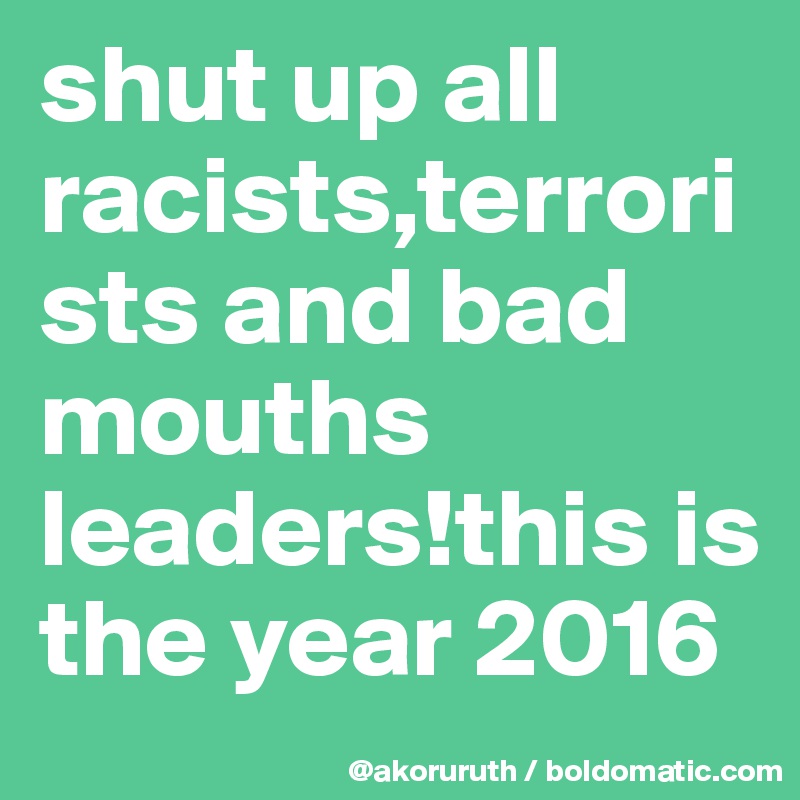 shut up all racists,terrorists and bad mouths leaders!this is the year 2016