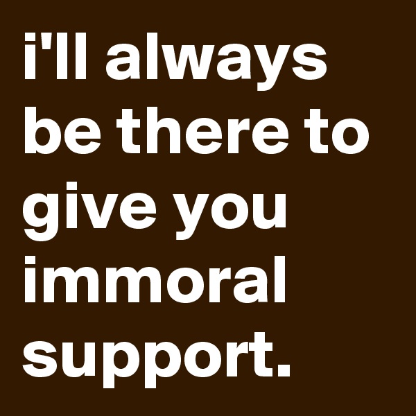 i'll always be there to give you immoral support.