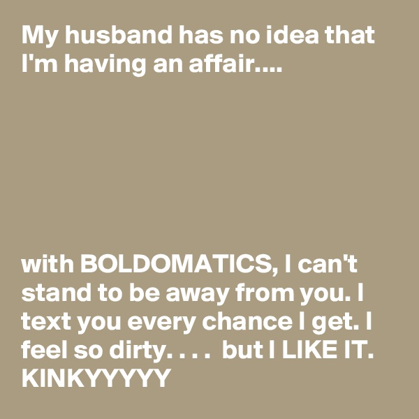 My husband has no idea that I'm having an affair....






with BOLDOMATICS, I can't stand to be away from you. I text you every chance I get. I feel so dirty. . . .  but I LIKE IT. KINKYYYYY