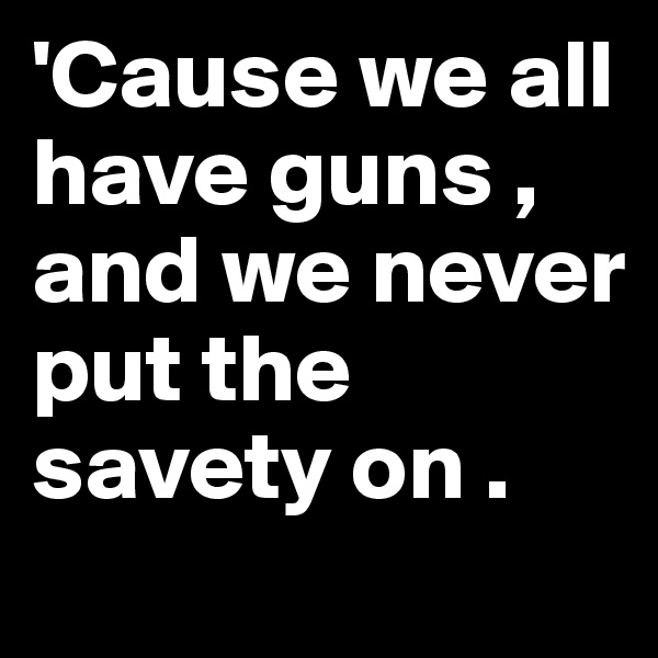 'Cause we all have guns , and we never put the savety on .