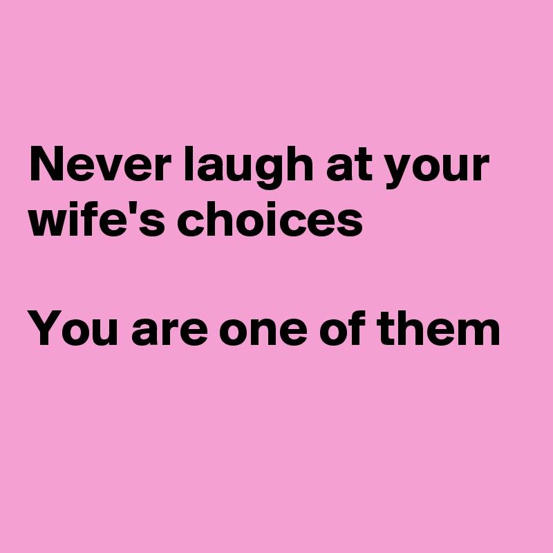 

Never laugh at your wife's choices 
 
You are one of them 
 
