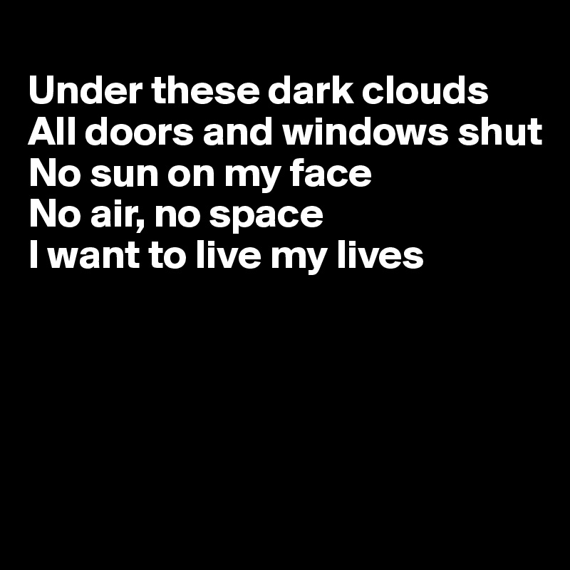 
Under these dark clouds
All doors and windows shut
No sun on my face
No air, no space
I want to live my lives





