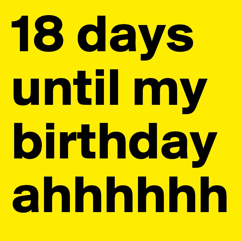 18 days until my birthday ahhhhhh 