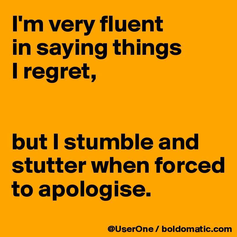 I'm very fluent
in saying things
I regret,


but I stumble and stutter when forced to apologise. 