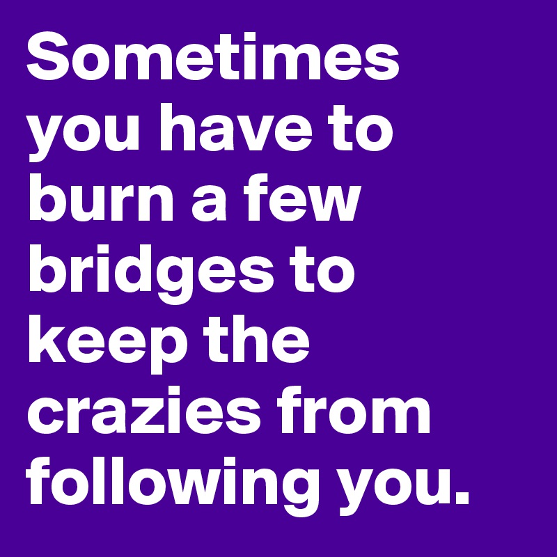 Sometimes you have to burn a few bridges to keep the crazies from following you.