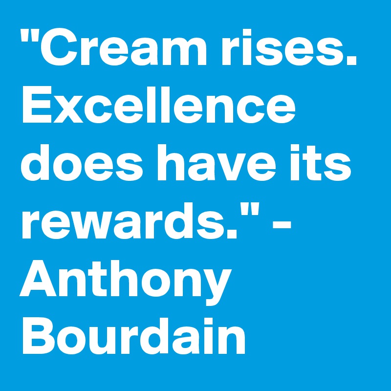 "Cream rises. Excellence does have its rewards." - Anthony Bourdain