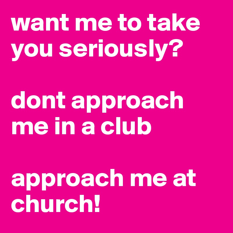 want me to take you seriously? 

dont approach me in a club 

approach me at church! 