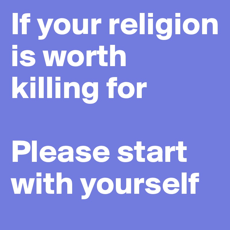 If your religion is worth killing for

Please start with yourself
