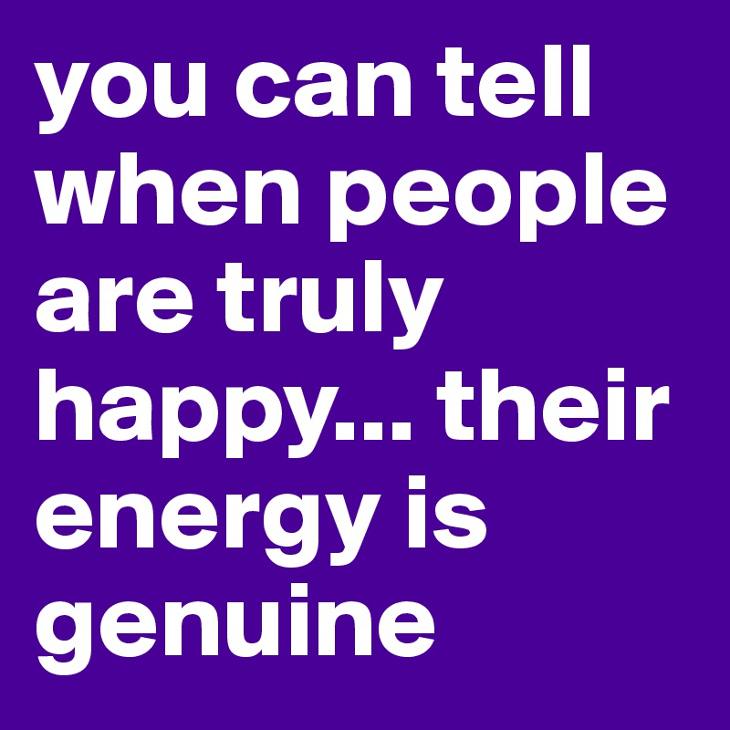 you can tell when people are truly happy... their energy is genuine ...