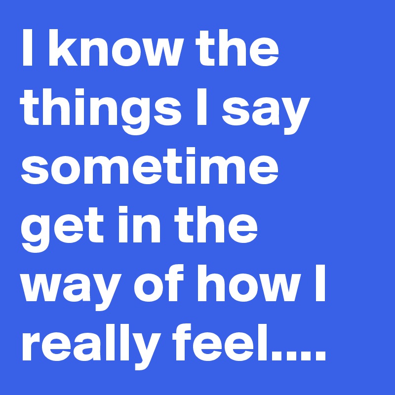 I know the things I say sometime get in the way of how I really feel....