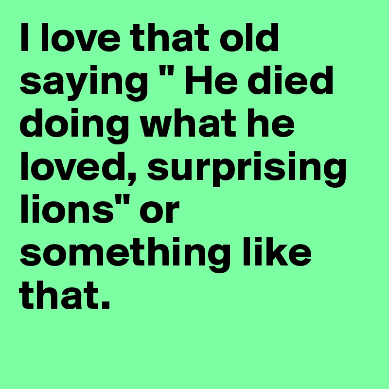 I love that old saying " He died doing what he loved, surprising lions" or something like that.
