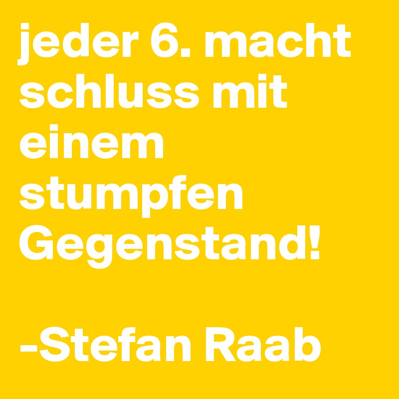 jeder 6. macht schluss mit einem stumpfen Gegenstand! 

-Stefan Raab