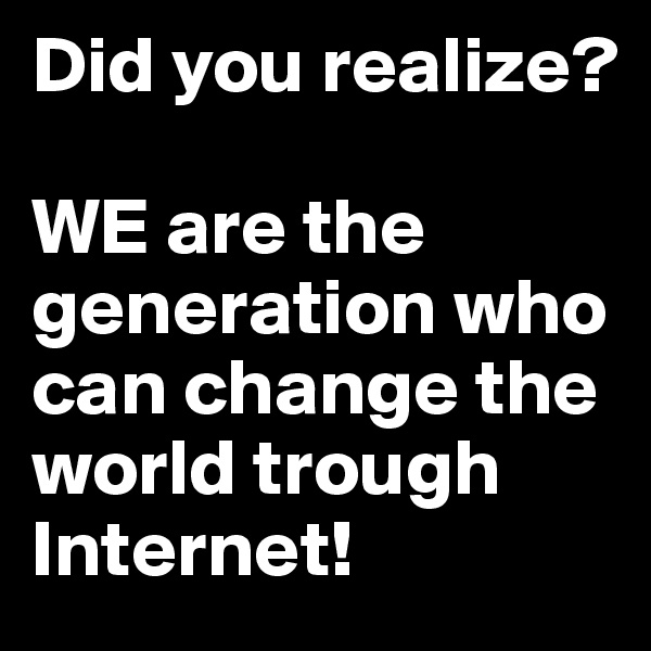 Did you realize? 

WE are the generation who can change the world trough Internet! 