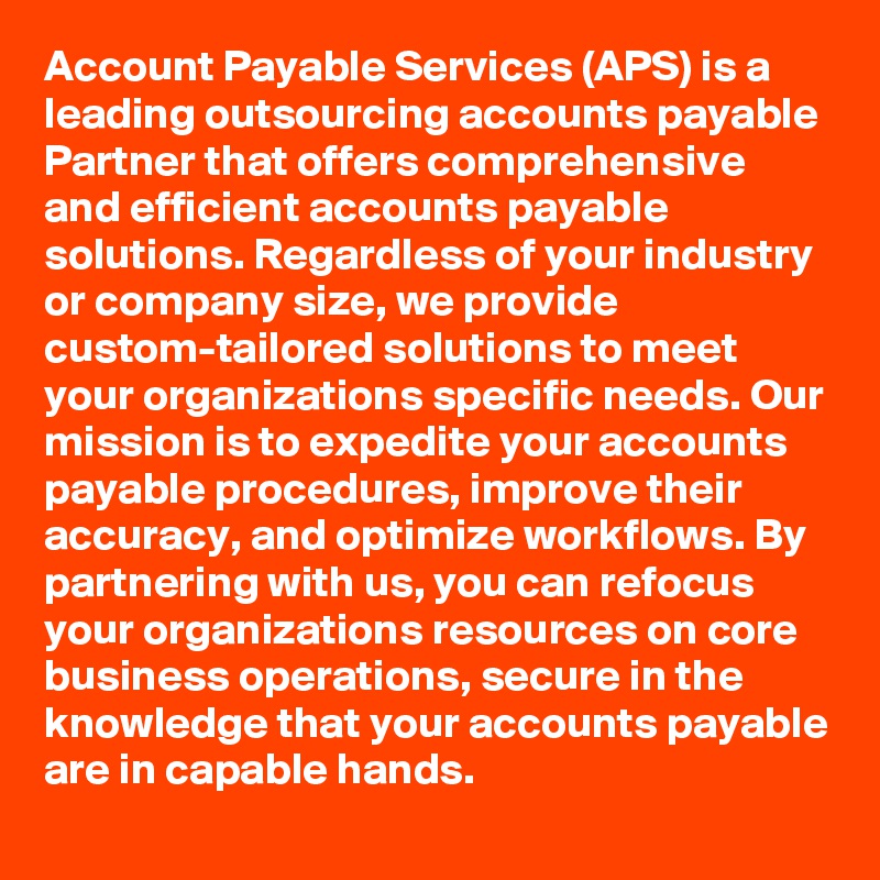 Account Payable Services (APS) is a leading outsourcing accounts payable Partner that offers comprehensive and efficient accounts payable solutions. Regardless of your industry or company size, we provide custom-tailored solutions to meet your organizations specific needs. Our mission is to expedite your accounts payable procedures, improve their accuracy, and optimize workflows. By partnering with us, you can refocus your organizations resources on core business operations, secure in the knowledge that your accounts payable are in capable hands.