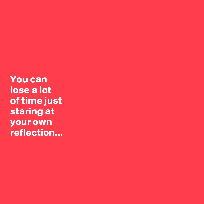 





You can 
lose a lot 
of time just 
staring at 
your own 
reflection...




