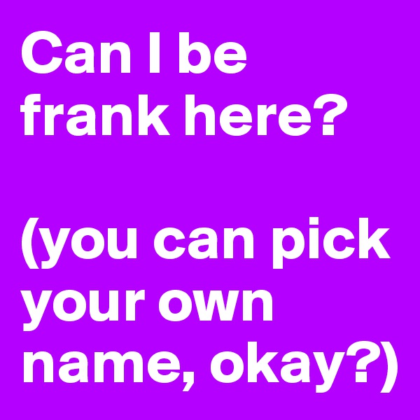 Can I be frank here?

(you can pick your own name, okay?)