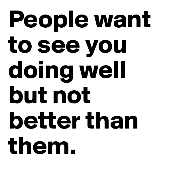 People want to see you doing well but not better than them.