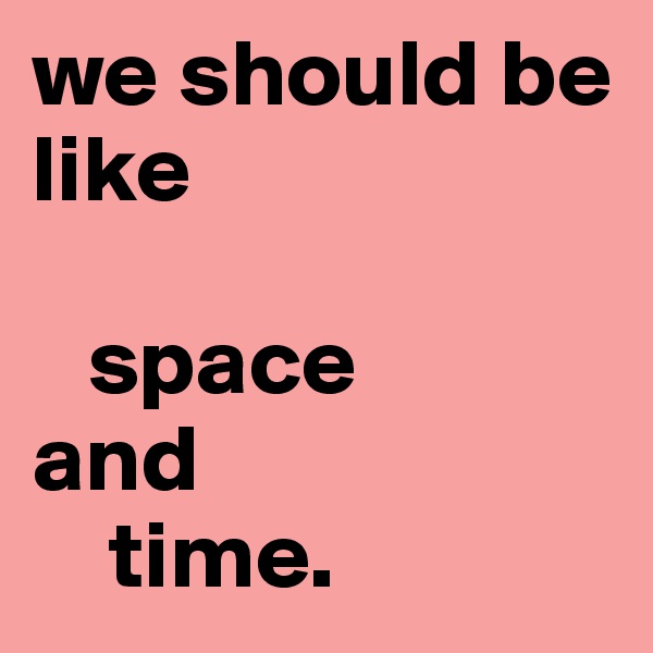 we should be like

   space 
and
    time. 