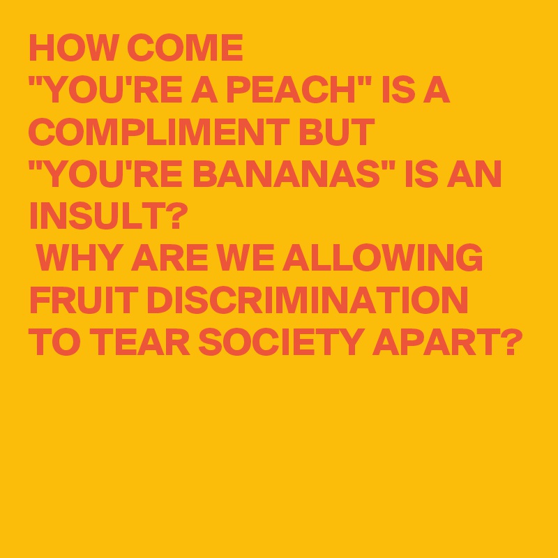 HOW COME 
"YOU'RE A PEACH" IS A COMPLIMENT BUT
"YOU'RE BANANAS" IS AN INSULT?
 WHY ARE WE ALLOWING FRUIT DISCRIMINATION TO TEAR SOCIETY APART?


