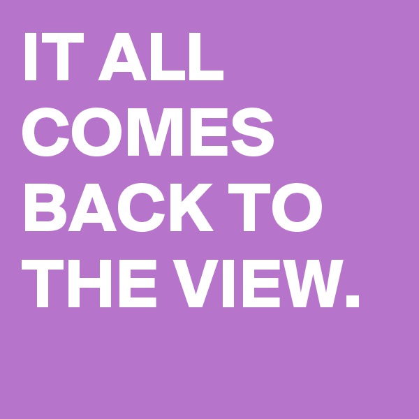 IT ALL COMES BACK TO THE VIEW.