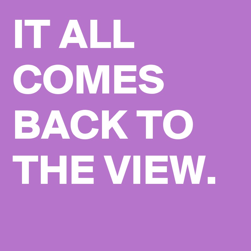 IT ALL COMES BACK TO THE VIEW.