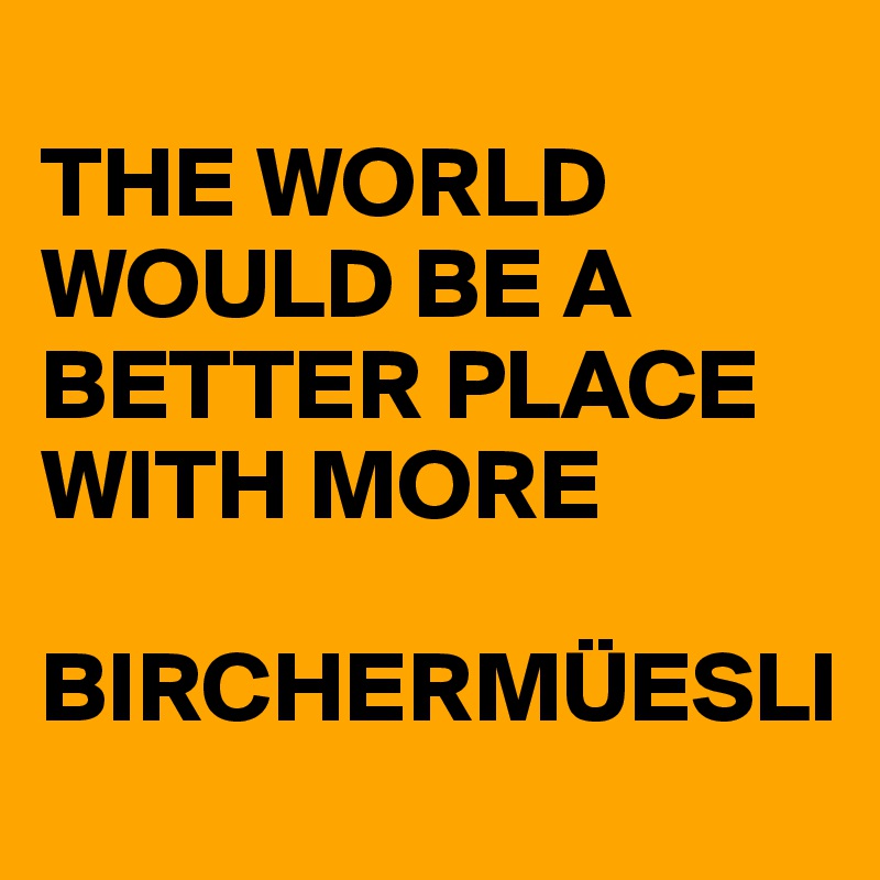 
THE WORLD WOULD BE A BETTER PLACE WITH MORE 

BIRCHERMÜESLI