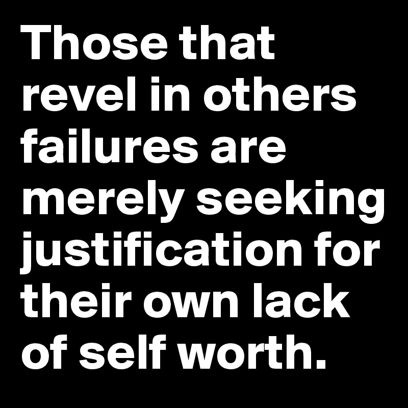 Those that revel in others failures are merely seeking justification for their own lack of self worth.