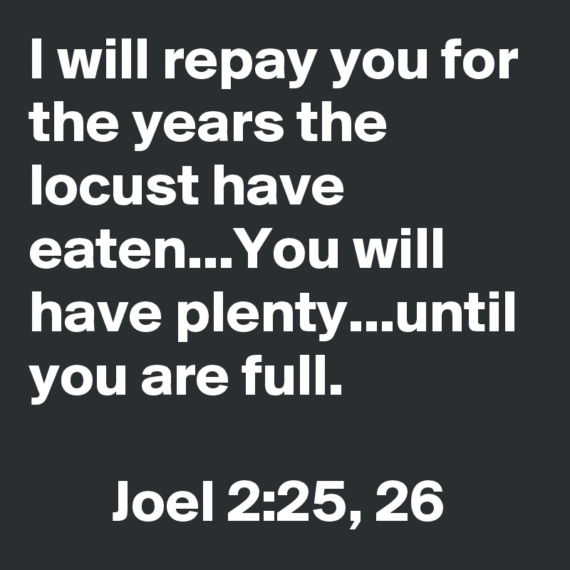 I will repay you for the years the locust have eaten...You will have plenty...until you are full.

       Joel 2:25, 26